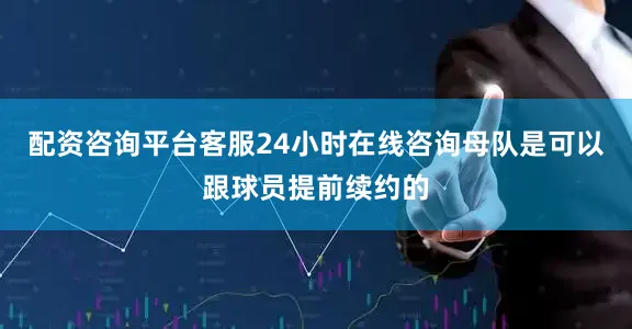 配资咨询平台客服24小时在线咨询母队是可以跟球员提前续约的