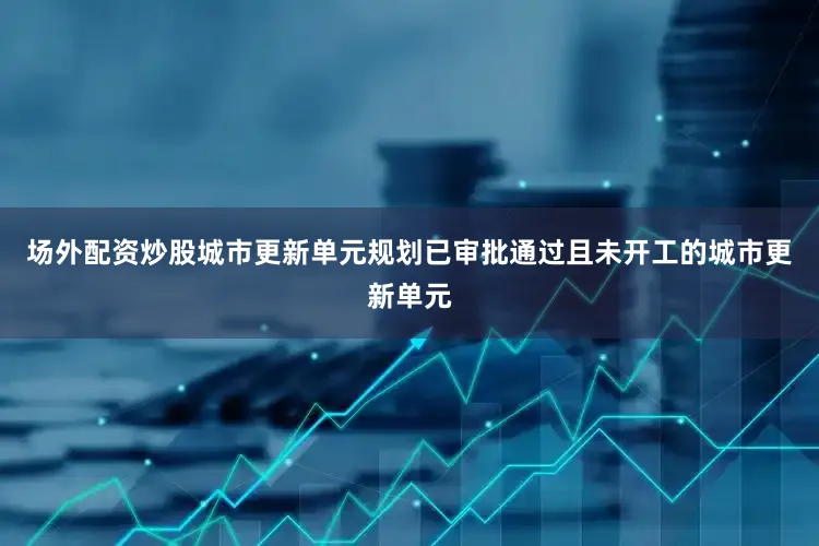 场外配资炒股城市更新单元规划已审批通过且未开工的城市更新单元
