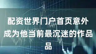 配资世界门户首页意外成为他当前最沉迷的作品