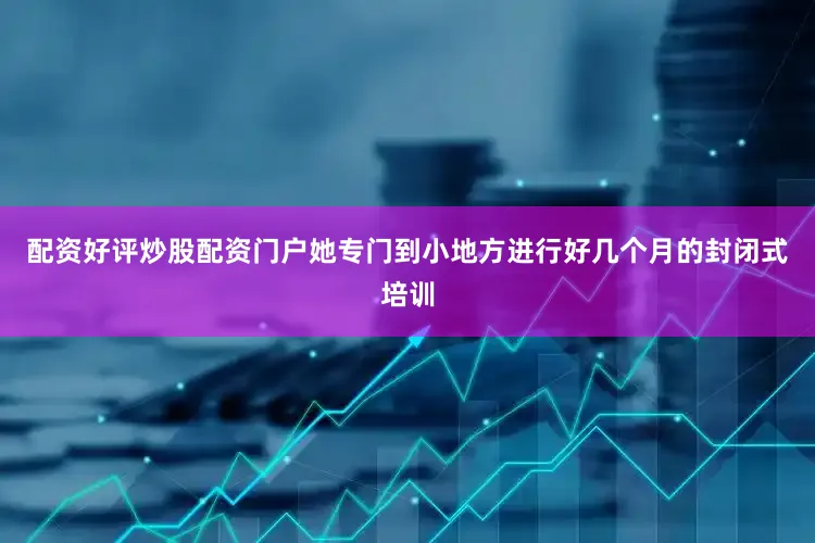 配资好评炒股配资门户她专门到小地方进行好几个月的封闭式培训