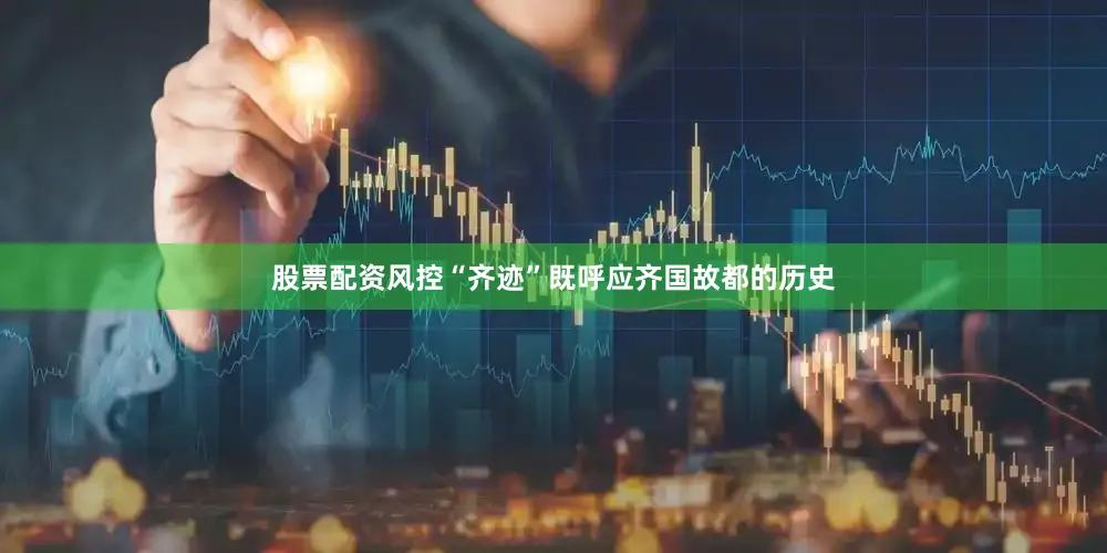 股票配资风控“齐迹”既呼应齐国故都的历史