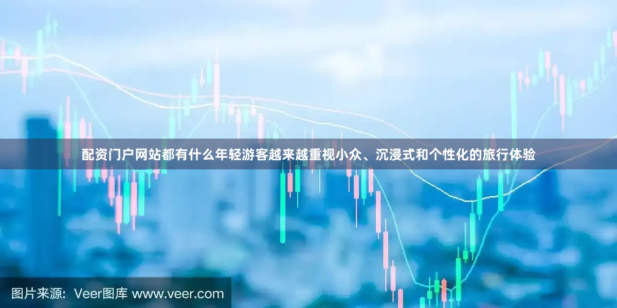 配资门户网站都有什么年轻游客越来越重视小众、沉浸式和个性化的旅行体验