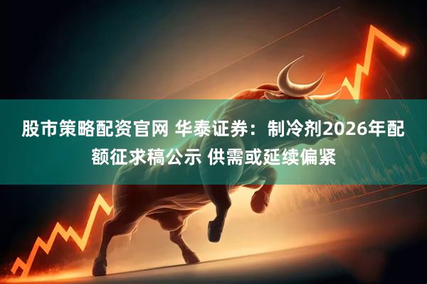 股市策略配资官网 华泰证券：制冷剂2026年配额征求稿公示 供需或延续偏紧