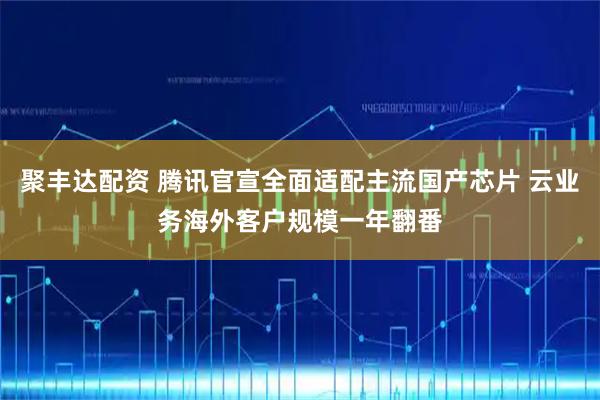 聚丰达配资 腾讯官宣全面适配主流国产芯片 云业务海外客户规模一年翻番