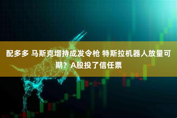 配多多 马斯克增持成发令枪 特斯拉机器人放量可期？A股投了信任票