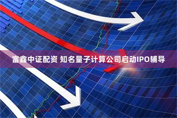 富鑫中证配资 知名量子计算公司启动IPO辅导
