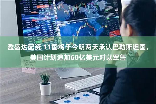 盈盛达配资 11国将于今明两天承认巴勒斯坦国，美国计划追加60亿美元对以军售