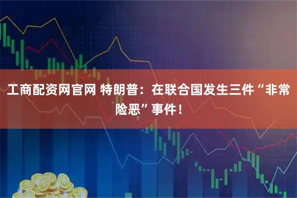 工商配资网官网 特朗普：在联合国发生三件“非常险恶”事件！