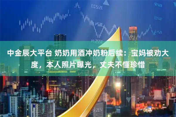 中金辰大平台 奶奶用酒冲奶粉后续：宝妈被劝大度，本人照片曝光，丈夫不懂珍惜