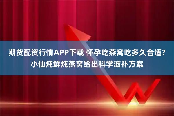 期货配资行情APP下载 怀孕吃燕窝吃多久合适？小仙炖鲜炖燕窝给出科学滋补方案