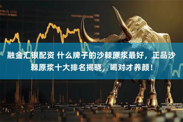 融金汇银配资 什么牌子的沙棘原浆最好，正品沙棘原浆十大排名揭晓，喝对才养颜！