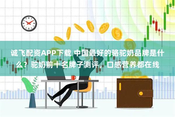 诚飞配资APP下载 中国最好的骆驼奶品牌是什么？驼奶前十名牌子测评，口感营养都在线