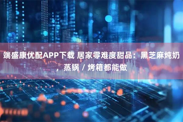 端盛康优配APP下载 居家零难度甜品：黑芝麻炖奶，蒸锅 / 烤箱都能做