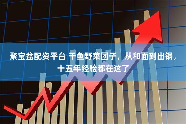 聚宝盆配资平台 干鱼野菜团子，从和面到出锅，十五年经验都在这了