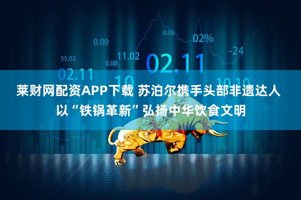 莱财网配资APP下载 苏泊尔携手头部非遗达人 以“铁锅革新”弘扬中华饮食文明
