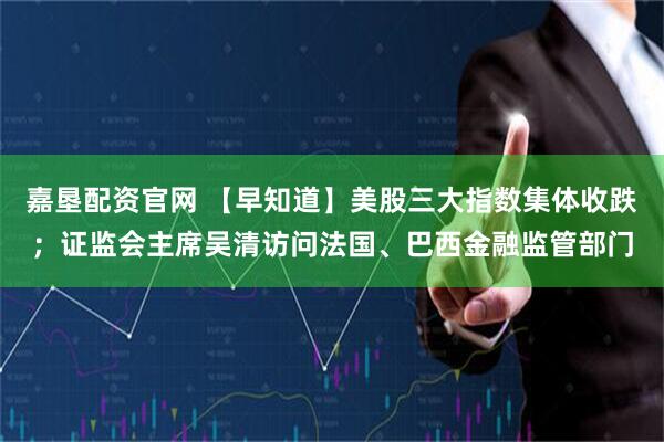 嘉垦配资官网 【早知道】美股三大指数集体收跌；证监会主席吴清访问法国、巴西金融监管部门