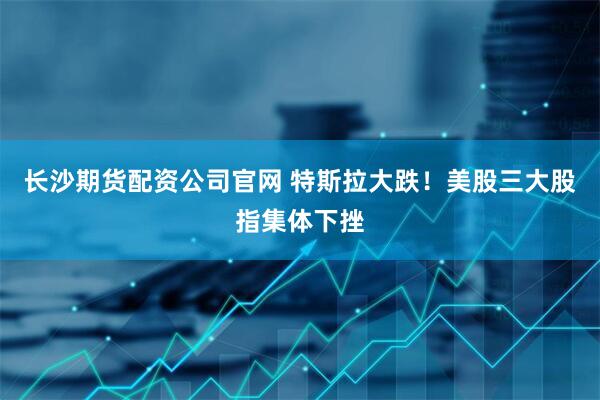长沙期货配资公司官网 特斯拉大跌！美股三大股指集体下挫