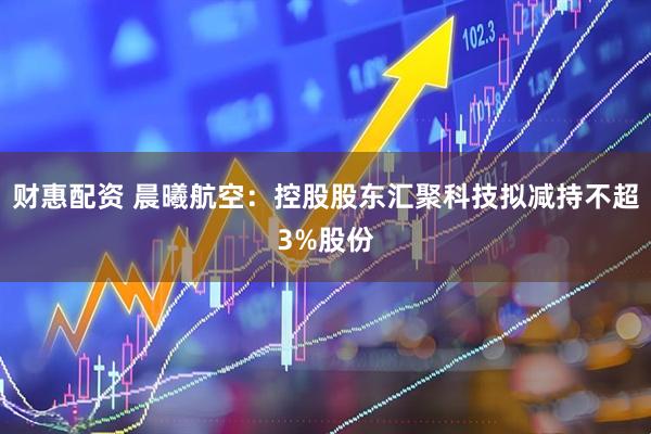 财惠配资 晨曦航空：控股股东汇聚科技拟减持不超3%股份