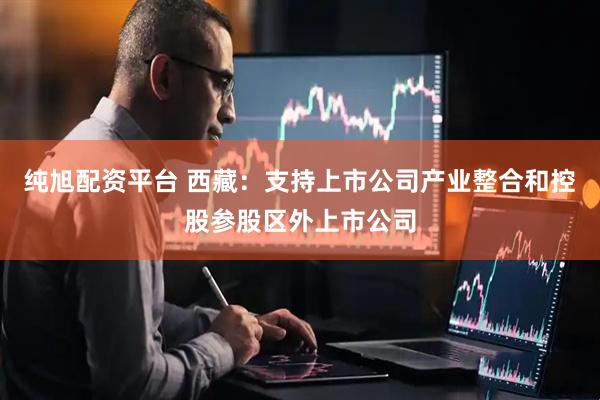 纯旭配资平台 西藏：支持上市公司产业整合和控股参股区外上市公司