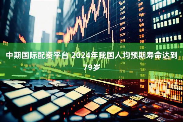 中期国际配资平台 2024年我国人均预期寿命达到79岁