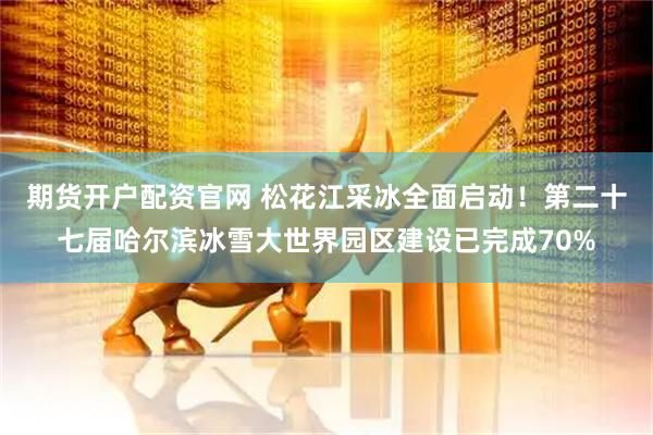 期货开户配资官网 松花江采冰全面启动！第二十七届哈尔滨冰雪大世界园区建设已完成70%