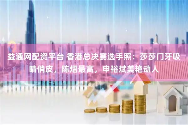 益通网配资平台 香港总决赛选手照：莎莎门牙吸睛俏皮，陈熠最高，申裕斌美艳动人