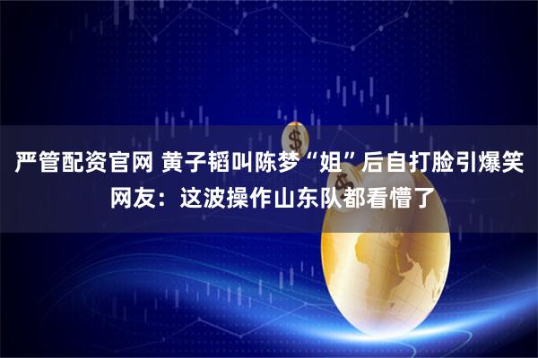 严管配资官网 黄子韬叫陈梦“姐”后自打脸引爆笑 网友：这波操作山东队都看懵了