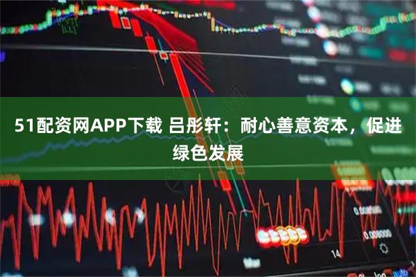 51配资网APP下载 吕彤轩：耐心善意资本，促进绿色发展