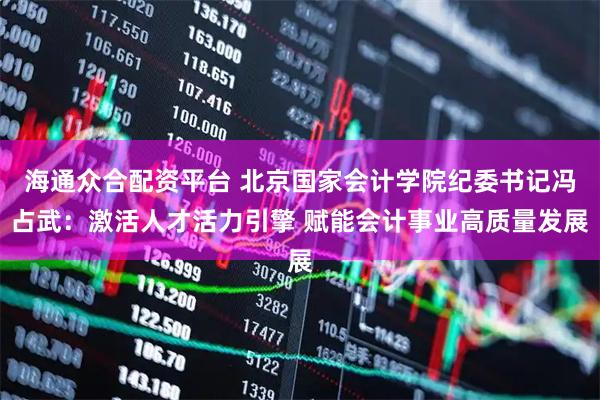 海通众合配资平台 北京国家会计学院纪委书记冯占武：激活人才活力引擎 赋能会计事业高质量发展