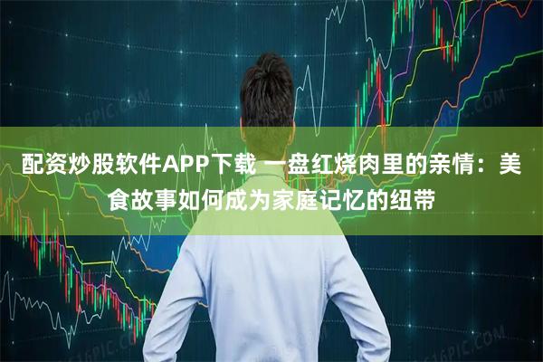 配资炒股软件APP下载 一盘红烧肉里的亲情：美食故事如何成为家庭记忆的纽带