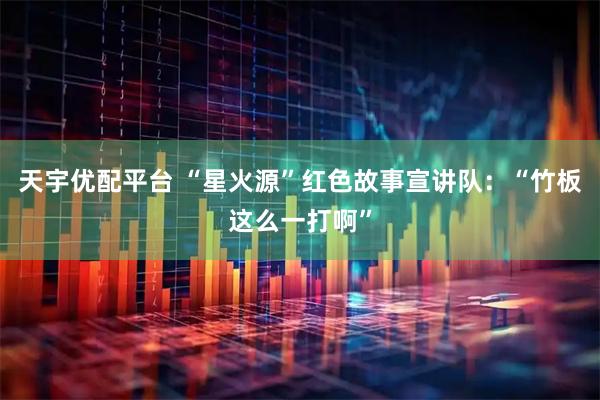 天宇优配平台 “星火源”红色故事宣讲队：“竹板这么一打啊”