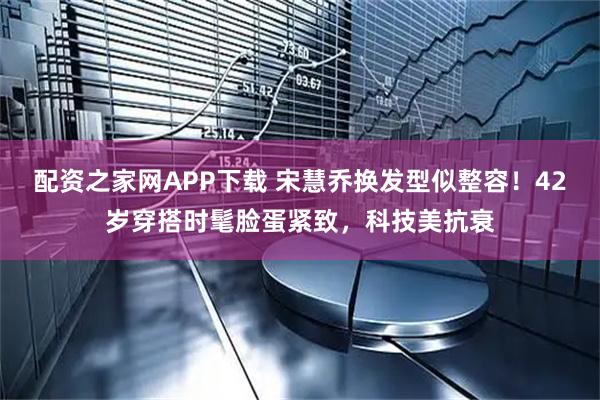 配资之家网APP下载 宋慧乔换发型似整容！42岁穿搭时髦脸蛋紧致，科技美抗衰