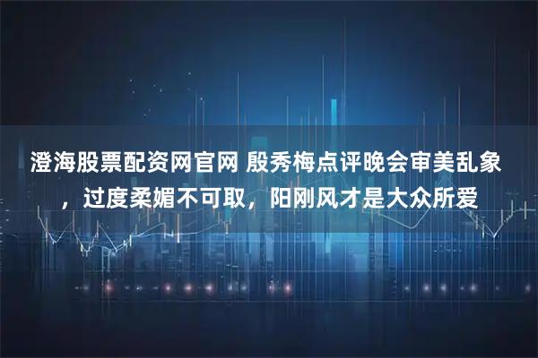 澄海股票配资网官网 殷秀梅点评晚会审美乱象 ，过度柔媚不可取，阳刚风才是大众所爱