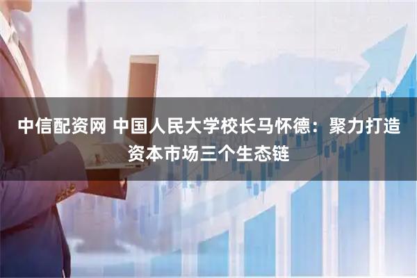 中信配资网 中国人民大学校长马怀德：聚力打造资本市场三个生态链
