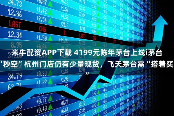 米牛配资APP下载 4199元陈年茅台上线i茅台“秒空”杭州门店仍有少量现货，飞天茅台需“搭着买”