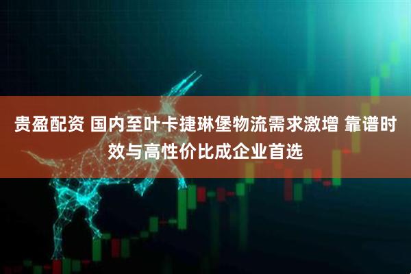 贵盈配资 国内至叶卡捷琳堡物流需求激增 靠谱时效与高性价比成企业首选