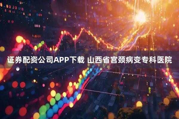 证券配资公司APP下载 山西省宫颈病变专科医院