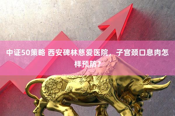 中证50策略 西安碑林慈爱医院，子宫颈口息肉怎样预防？