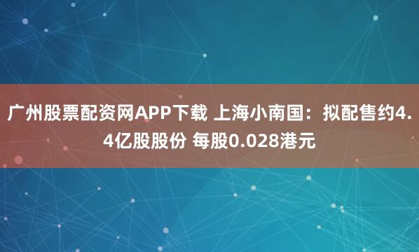 广州股票配资网APP下载 上海小南国：拟配售约4.4亿股股份 每股0.028港元